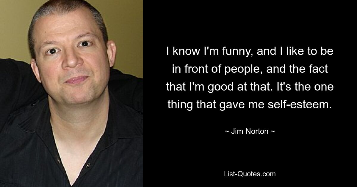 I know I'm funny, and I like to be in front of people, and the fact that I'm good at that. It's the one thing that gave me self-esteem. — © Jim Norton