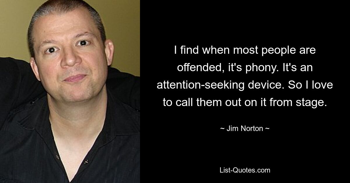 I find when most people are offended, it's phony. It's an attention-seeking device. So I love to call them out on it from stage. — © Jim Norton