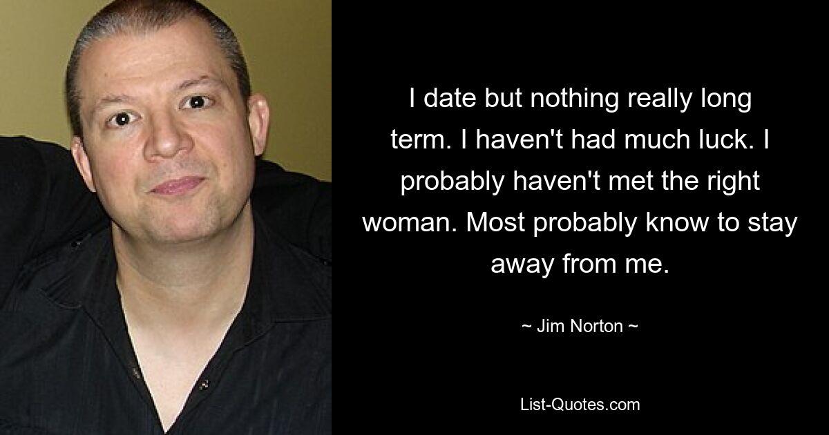 I date but nothing really long term. I haven't had much luck. I probably haven't met the right woman. Most probably know to stay away from me. — © Jim Norton