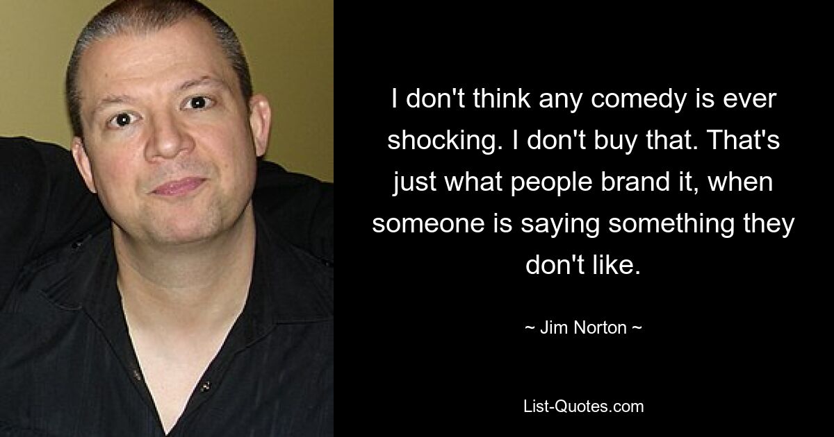 I don't think any comedy is ever shocking. I don't buy that. That's just what people brand it, when someone is saying something they don't like. — © Jim Norton