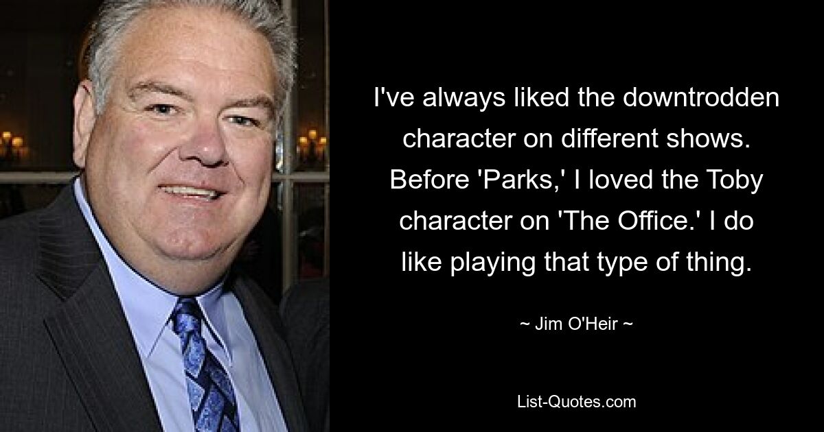 I've always liked the downtrodden character on different shows. Before 'Parks,' I loved the Toby character on 'The Office.' I do like playing that type of thing. — © Jim O'Heir