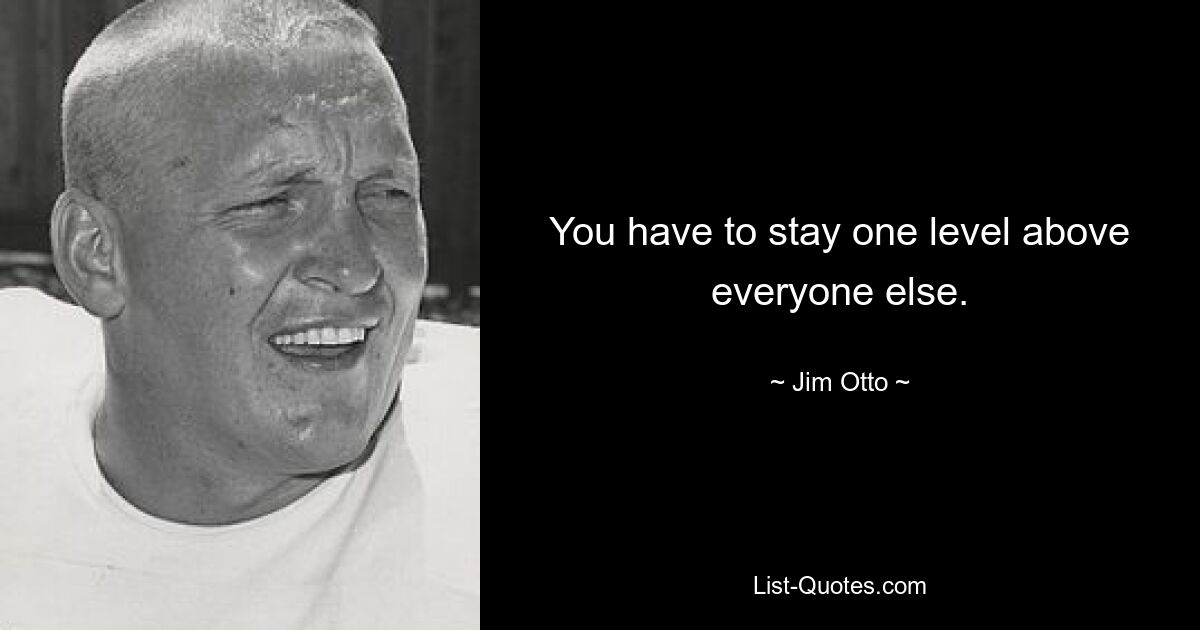 You have to stay one level above everyone else. — © Jim Otto