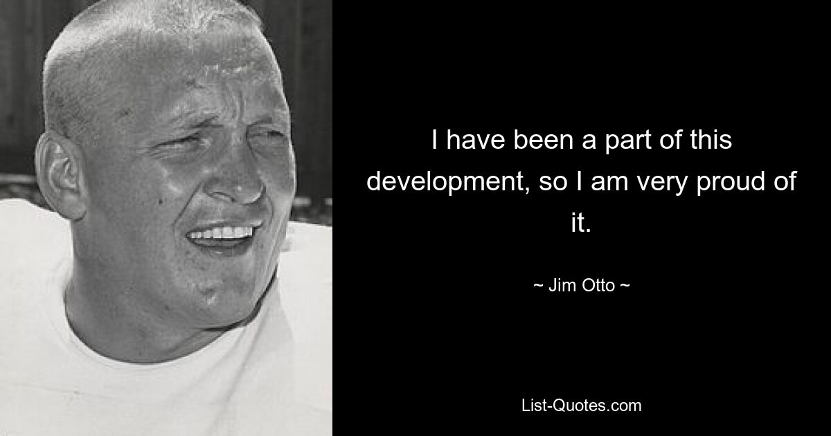 I have been a part of this development, so I am very proud of it. — © Jim Otto