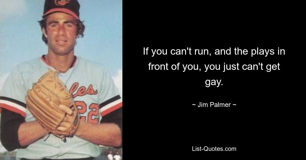 If you can't run, and the plays in front of you, you just can't get gay. — © Jim Palmer