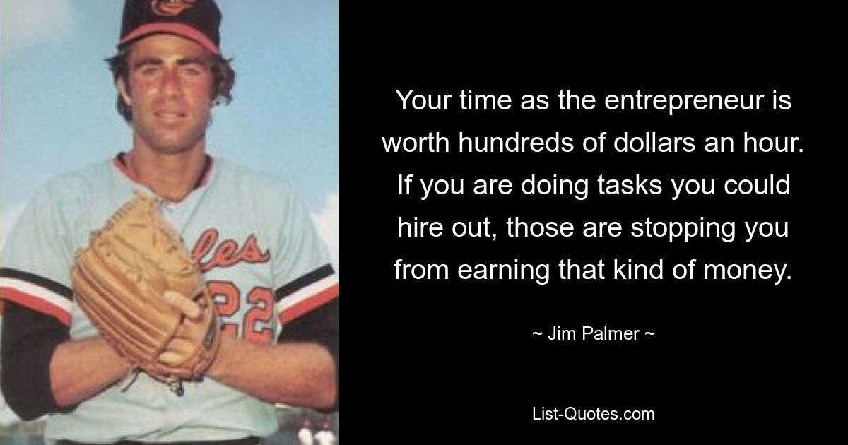 Your time as the entrepreneur is worth hundreds of dollars an hour. If you are doing tasks you could hire out, those are stopping you from earning that kind of money. — © Jim Palmer