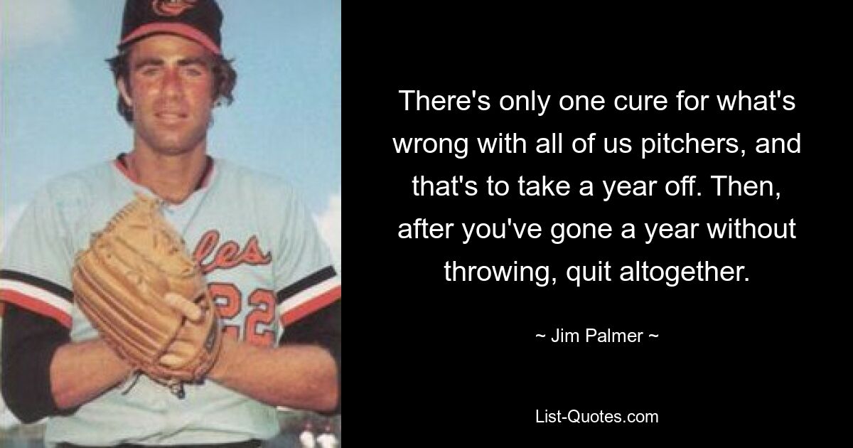 There's only one cure for what's wrong with all of us pitchers, and that's to take a year off. Then, after you've gone a year without throwing, quit altogether. — © Jim Palmer