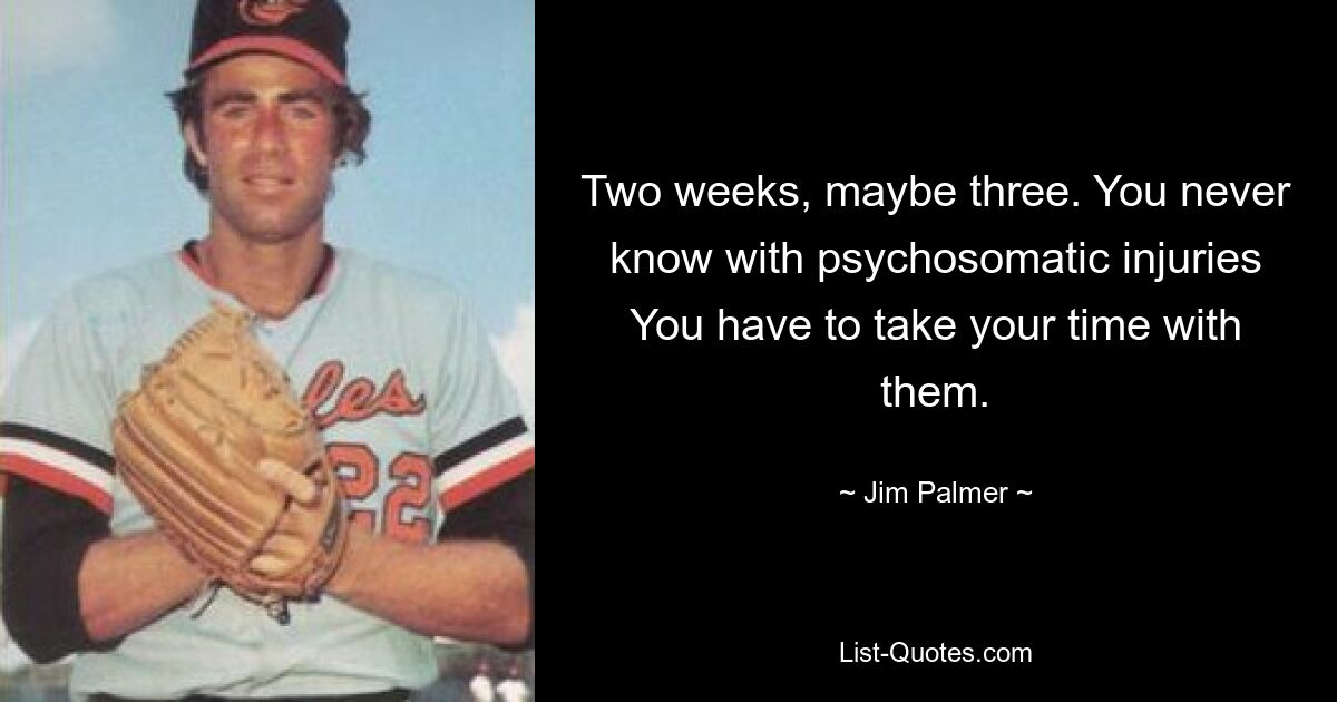 Two weeks, maybe three. You never know with psychosomatic injuries You have to take your time with them. — © Jim Palmer