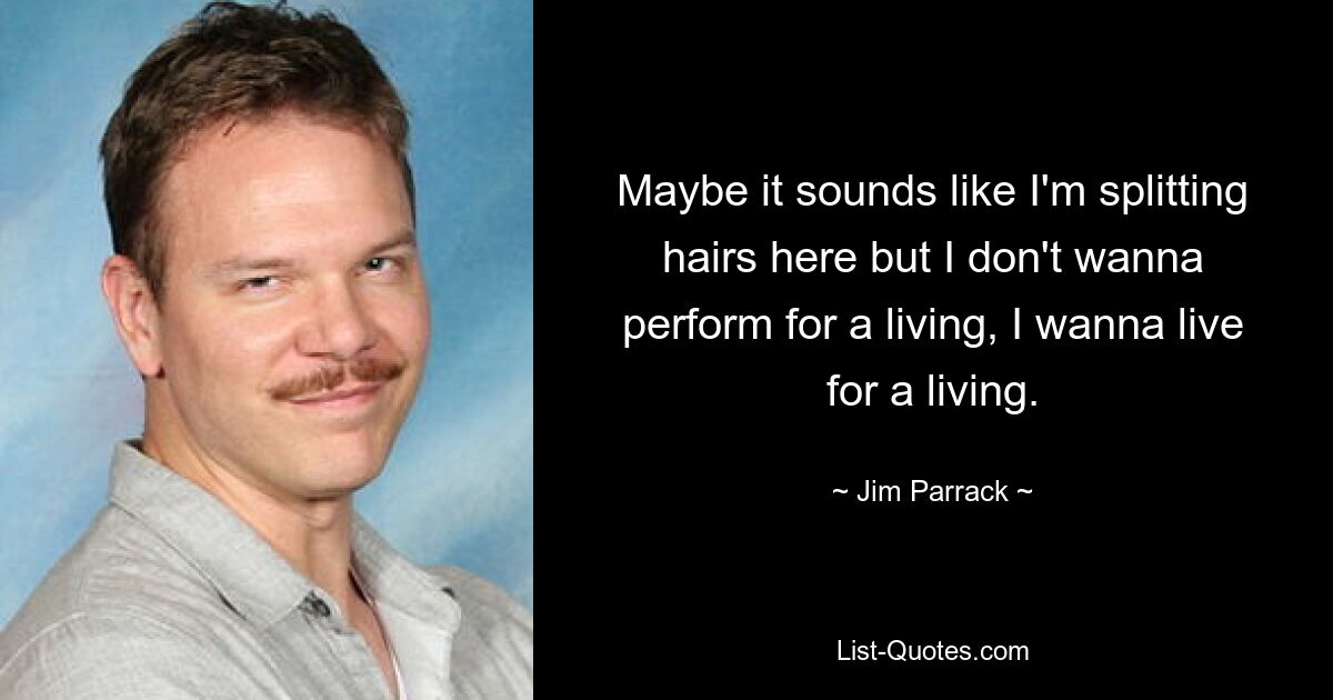 Maybe it sounds like I'm splitting hairs here but I don't wanna perform for a living, I wanna live for a living. — © Jim Parrack