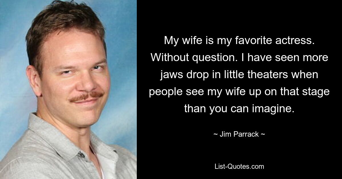 My wife is my favorite actress. Without question. I have seen more jaws drop in little theaters when people see my wife up on that stage than you can imagine. — © Jim Parrack