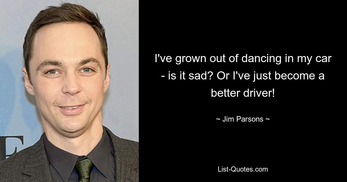 I've grown out of dancing in my car - is it sad? Or I've just become a better driver! — © Jim Parsons