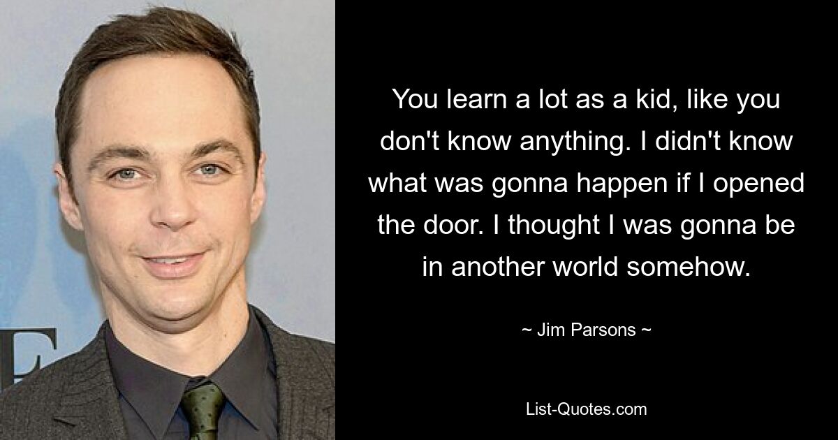 You learn a lot as a kid, like you don't know anything. I didn't know what was gonna happen if I opened the door. I thought I was gonna be in another world somehow. — © Jim Parsons