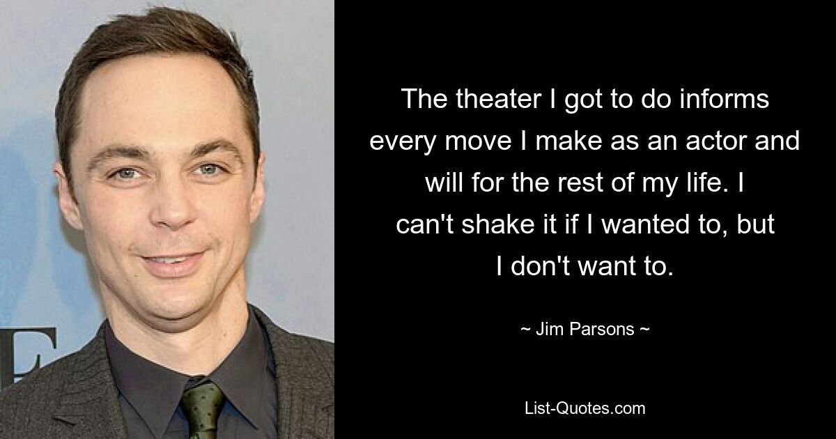 The theater I got to do informs every move I make as an actor and will for the rest of my life. I can't shake it if I wanted to, but I don't want to. — © Jim Parsons