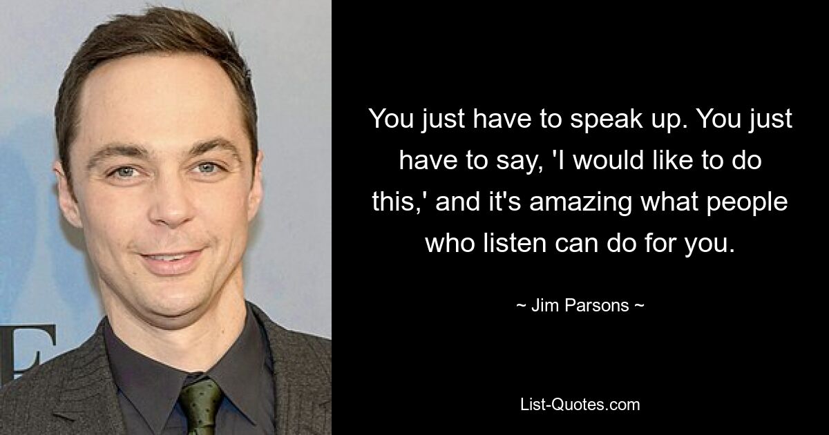 You just have to speak up. You just have to say, 'I would like to do this,' and it's amazing what people who listen can do for you. — © Jim Parsons