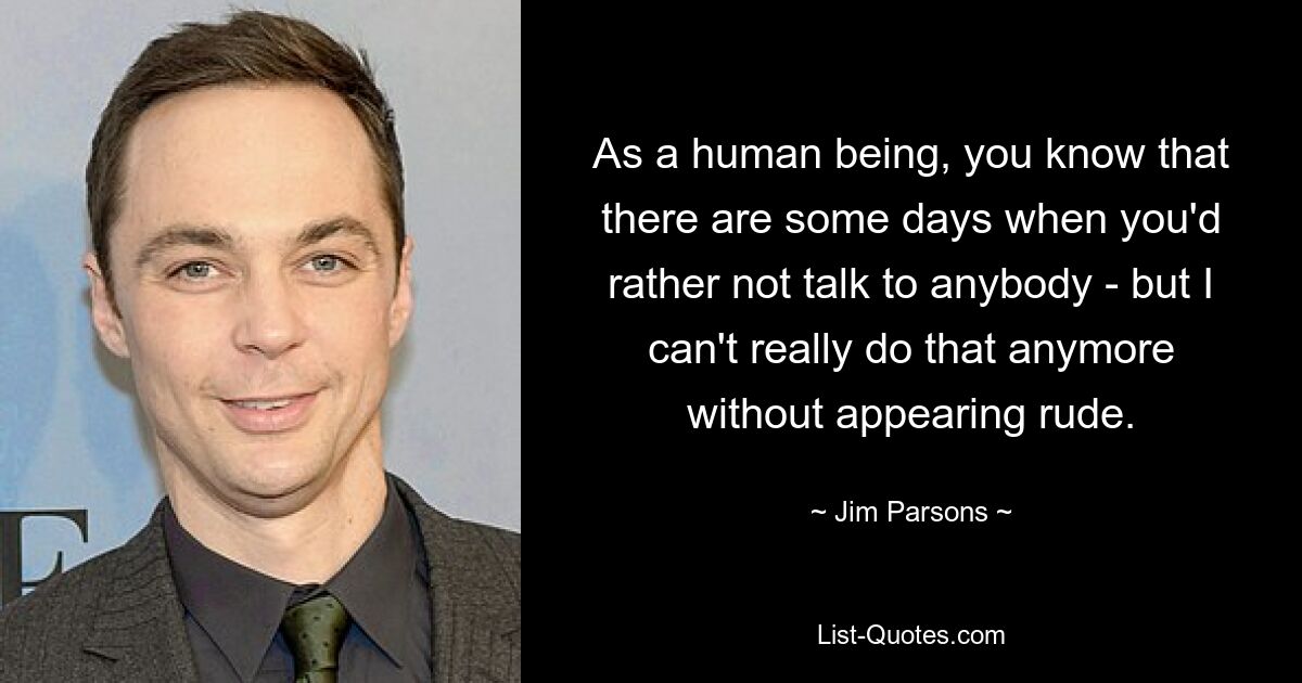 As a human being, you know that there are some days when you'd rather not talk to anybody - but I can't really do that anymore without appearing rude. — © Jim Parsons