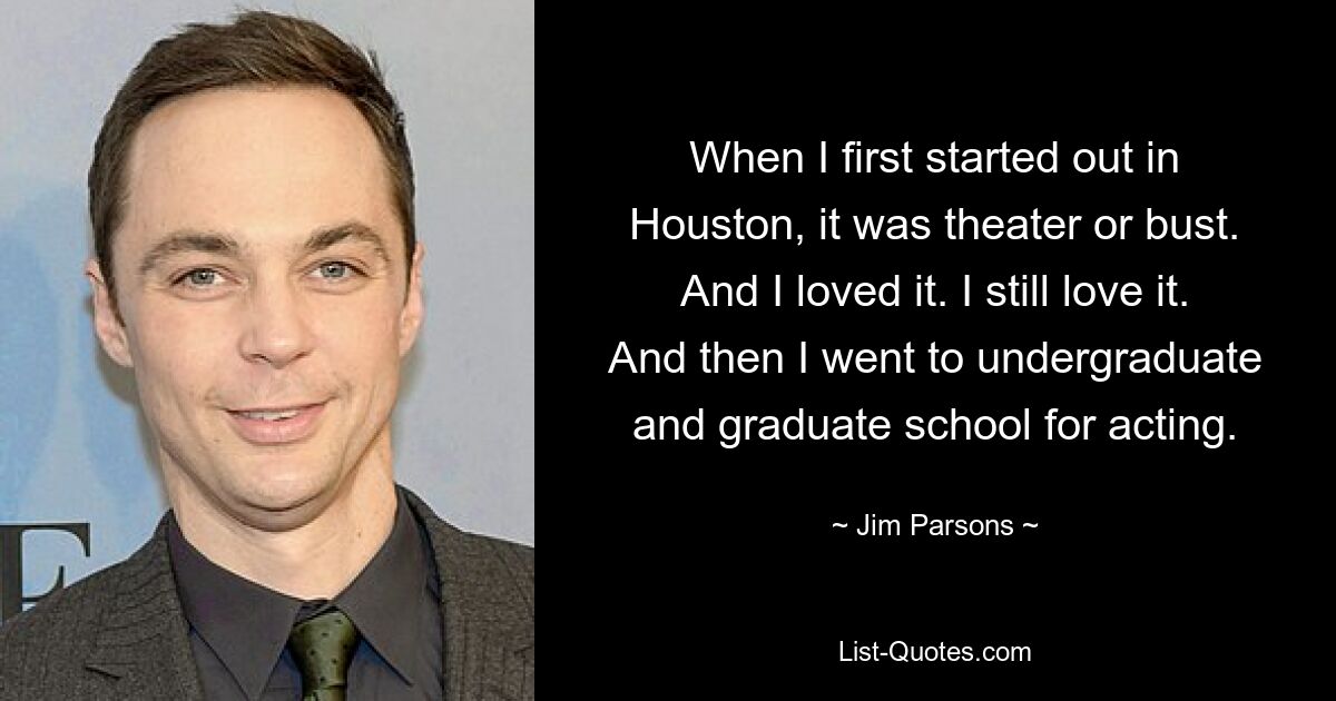 When I first started out in Houston, it was theater or bust. And I loved it. I still love it. And then I went to undergraduate and graduate school for acting. — © Jim Parsons