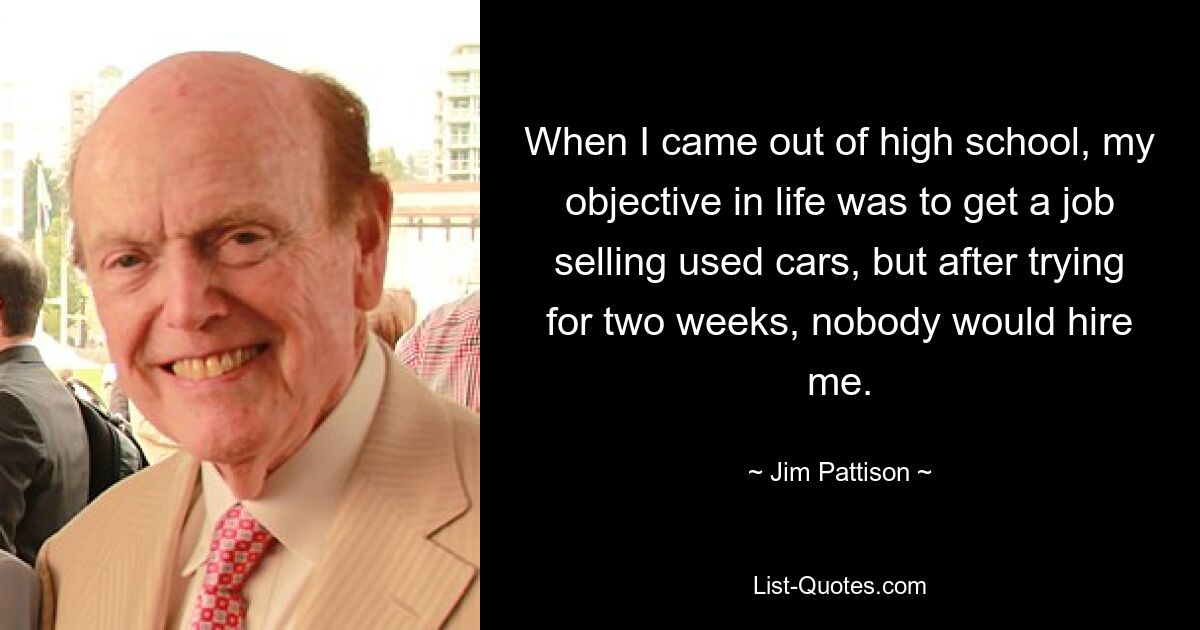 When I came out of high school, my objective in life was to get a job selling used cars, but after trying for two weeks, nobody would hire me. — © Jim Pattison