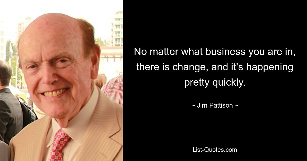 No matter what business you are in, there is change, and it's happening pretty quickly. — © Jim Pattison