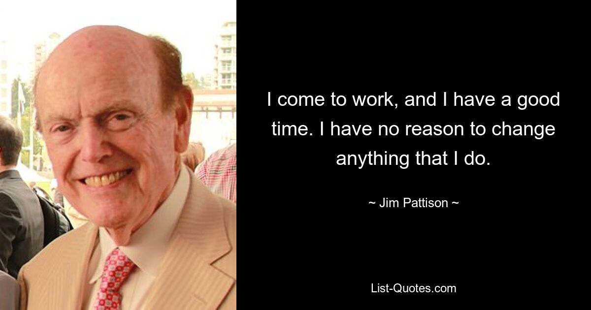 I come to work, and I have a good time. I have no reason to change anything that I do. — © Jim Pattison