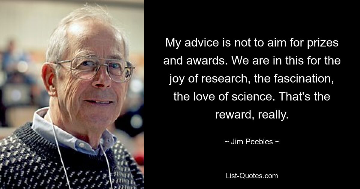 My advice is not to aim for prizes and awards. We are in this for the joy of research, the fascination, the love of science. That's the reward, really. — © Jim Peebles