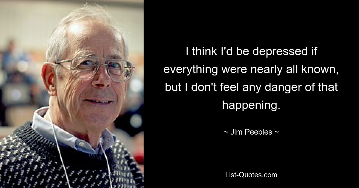 I think I'd be depressed if everything were nearly all known, but I don't feel any danger of that happening. — © Jim Peebles