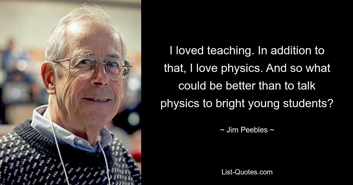 I loved teaching. In addition to that, I love physics. And so what could be better than to talk physics to bright young students? — © Jim Peebles