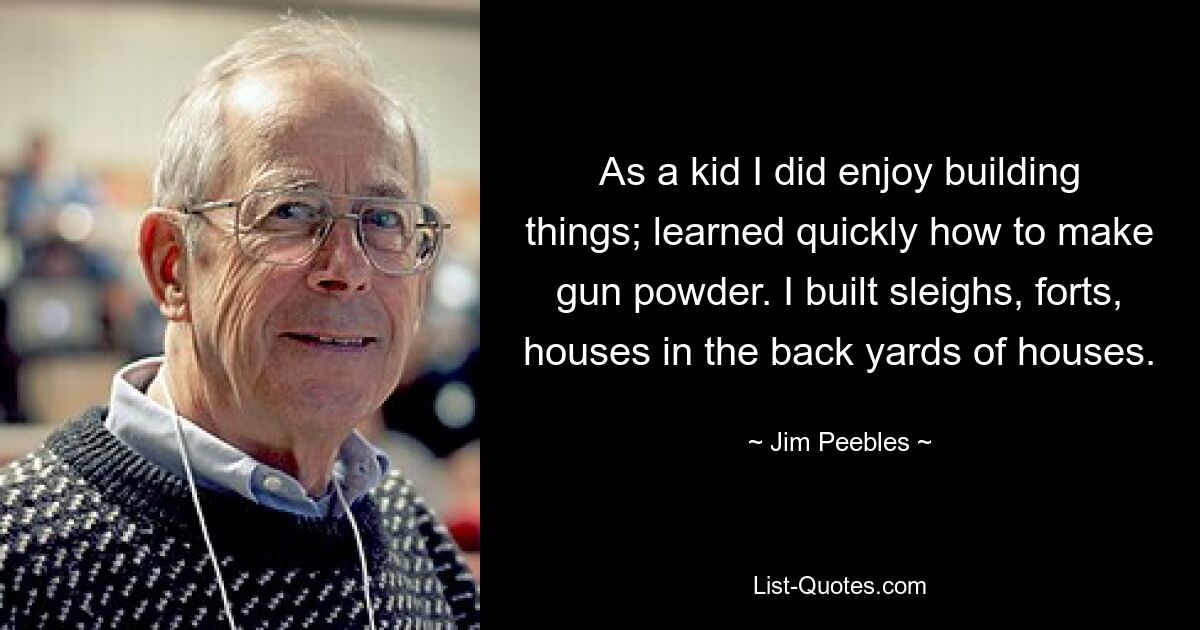 As a kid I did enjoy building things; learned quickly how to make gun powder. I built sleighs, forts, houses in the back yards of houses. — © Jim Peebles