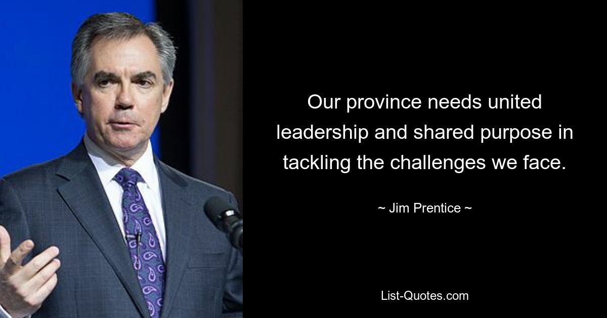 Our province needs united leadership and shared purpose in tackling the challenges we face. — © Jim Prentice