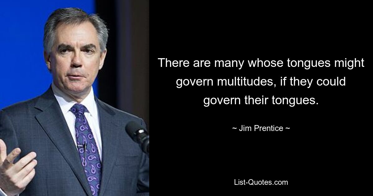 There are many whose tongues might govern multitudes, if they could govern their tongues. — © Jim Prentice