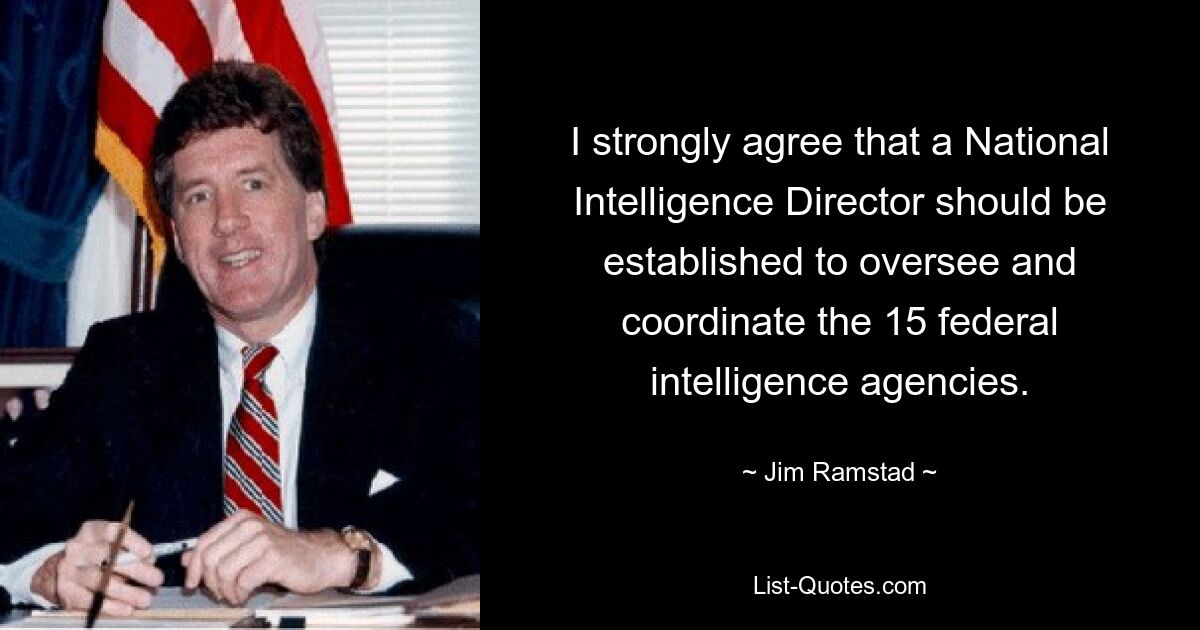 I strongly agree that a National Intelligence Director should be established to oversee and coordinate the 15 federal intelligence agencies. — © Jim Ramstad