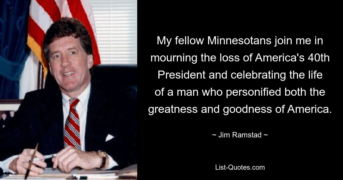 My fellow Minnesotans join me in mourning the loss of America's 40th President and celebrating the life of a man who personified both the greatness and goodness of America. — © Jim Ramstad