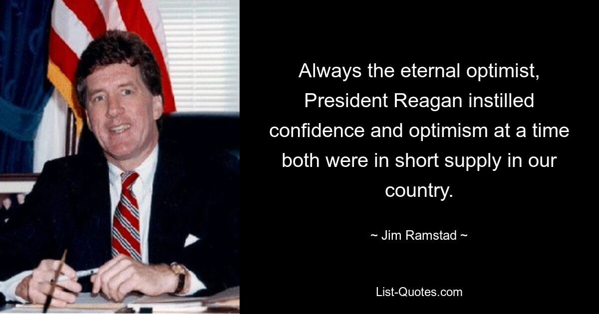 Always the eternal optimist, President Reagan instilled confidence and optimism at a time both were in short supply in our country. — © Jim Ramstad