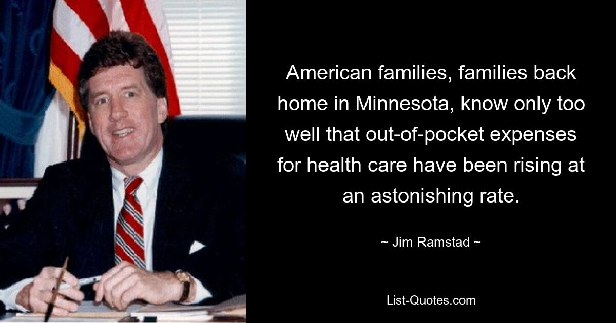 American families, families back home in Minnesota, know only too well that out-of-pocket expenses for health care have been rising at an astonishing rate. — © Jim Ramstad