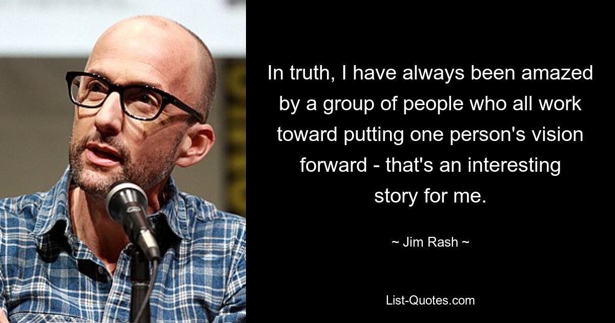 In truth, I have always been amazed by a group of people who all work toward putting one person's vision forward - that's an interesting story for me. — © Jim Rash