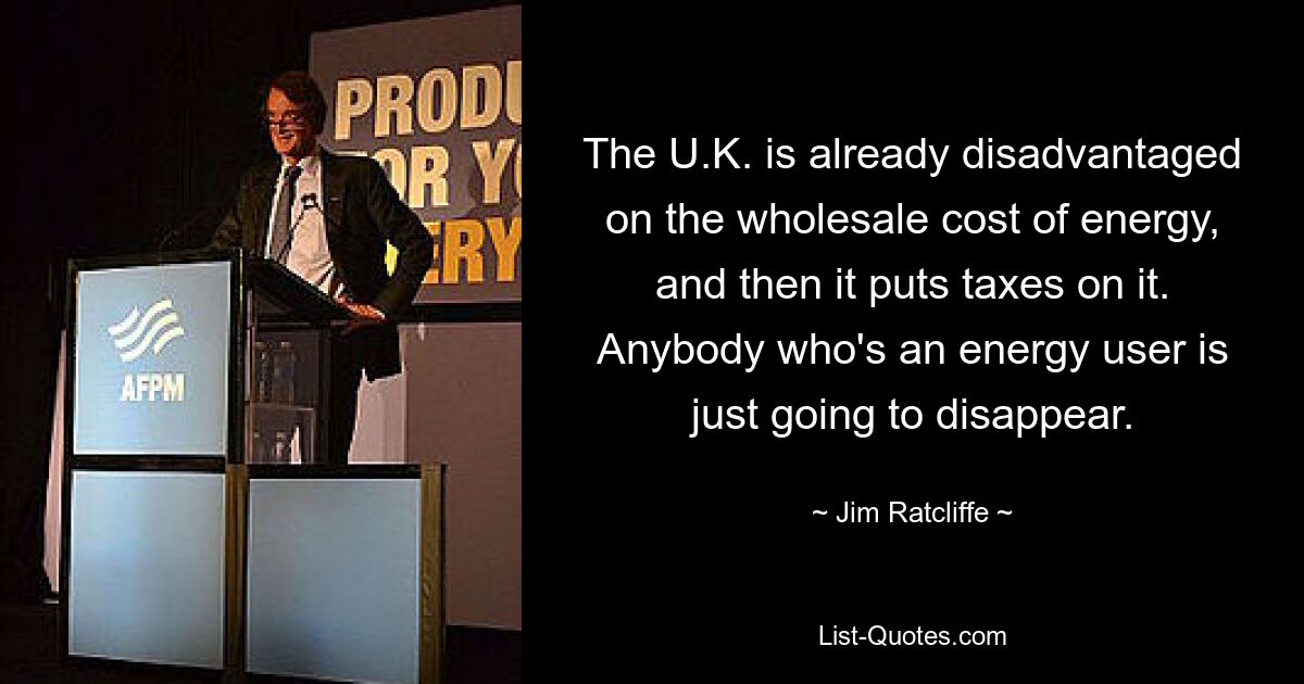 The U.K. is already disadvantaged on the wholesale cost of energy, and then it puts taxes on it. Anybody who's an energy user is just going to disappear. — © Jim Ratcliffe