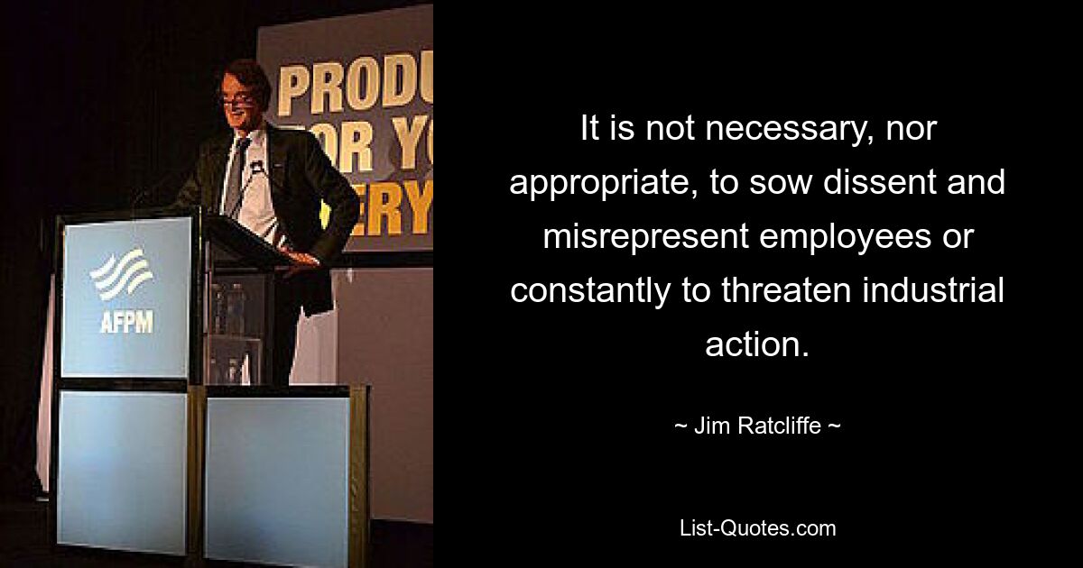 It is not necessary, nor appropriate, to sow dissent and misrepresent employees or constantly to threaten industrial action. — © Jim Ratcliffe