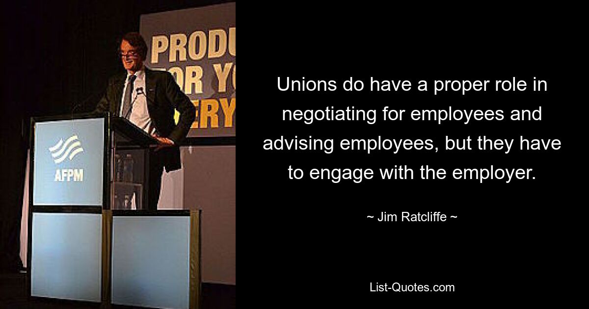 Unions do have a proper role in negotiating for employees and advising employees, but they have to engage with the employer. — © Jim Ratcliffe