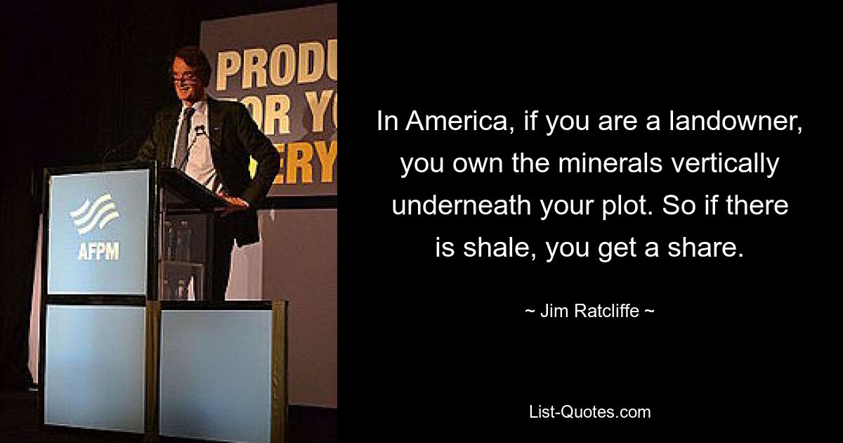 In America, if you are a landowner, you own the minerals vertically underneath your plot. So if there is shale, you get a share. — © Jim Ratcliffe