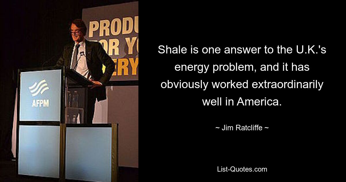 Shale is one answer to the U.K.'s energy problem, and it has obviously worked extraordinarily well in America. — © Jim Ratcliffe