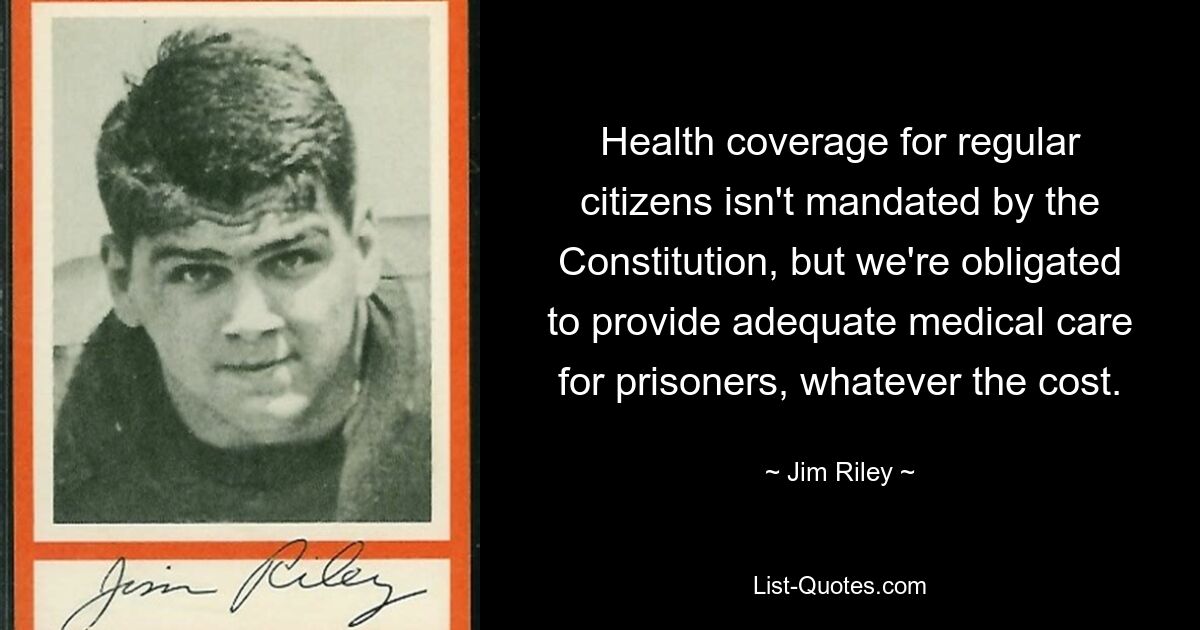 Health coverage for regular citizens isn't mandated by the Constitution, but we're obligated to provide adequate medical care for prisoners, whatever the cost. — © Jim Riley