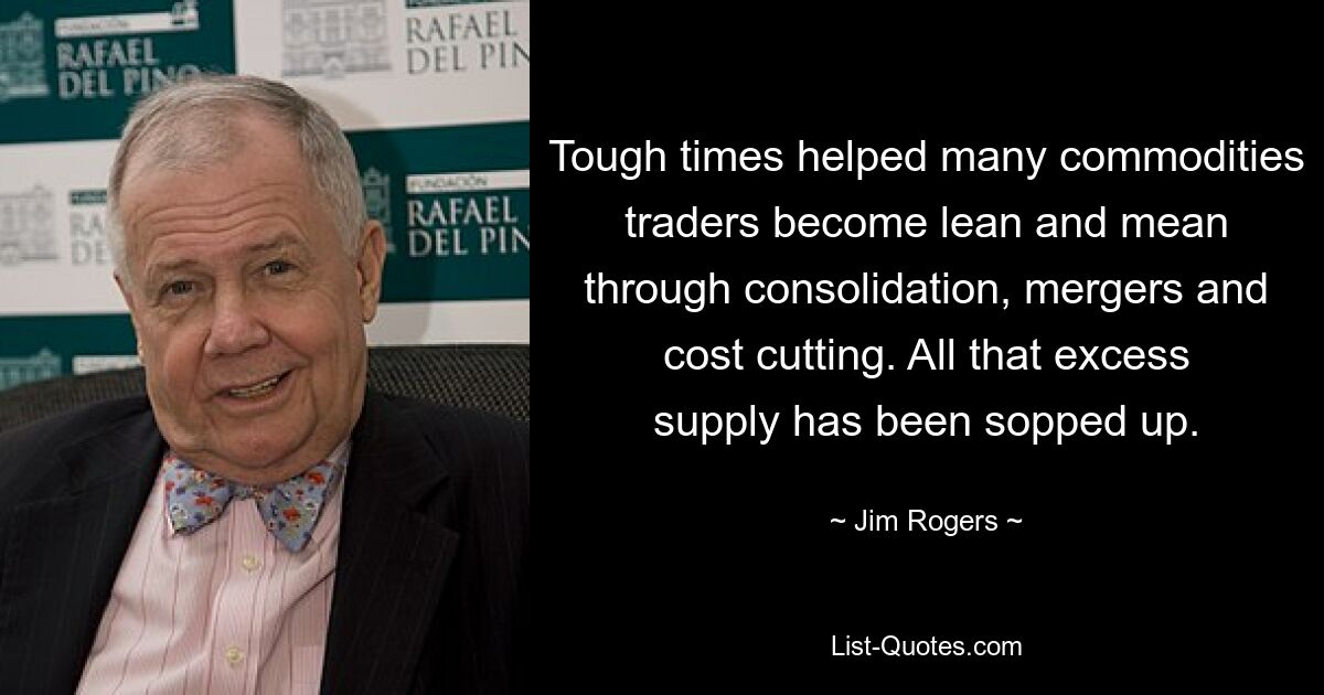 Tough times helped many commodities traders become lean and mean through consolidation, mergers and cost cutting. All that excess supply has been sopped up. — © Jim Rogers