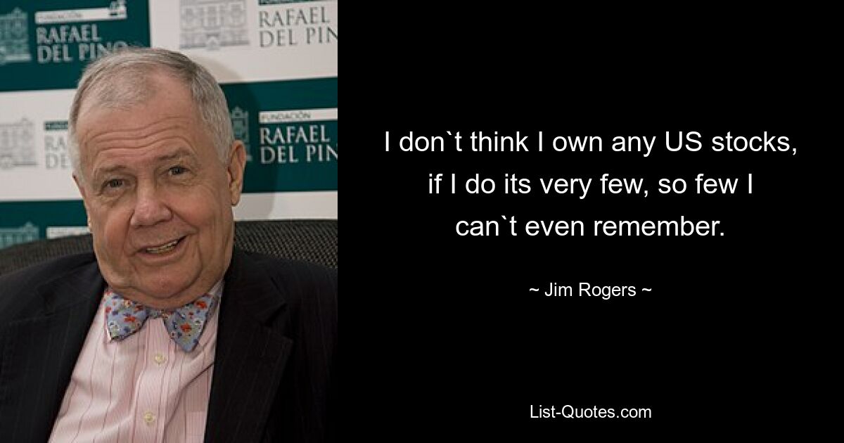 I don`t think I own any US stocks, if I do its very few, so few I can`t even remember. — © Jim Rogers