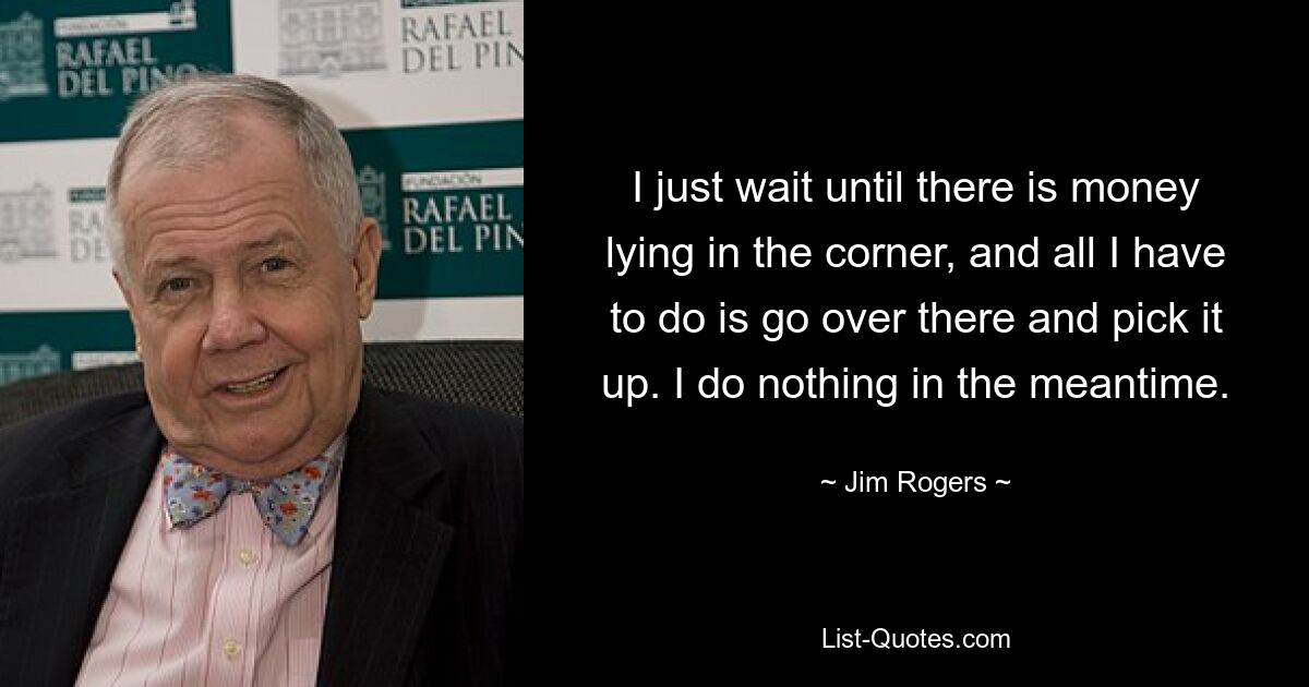 I just wait until there is money lying in the corner, and all I have to do is go over there and pick it up. I do nothing in the meantime. — © Jim Rogers