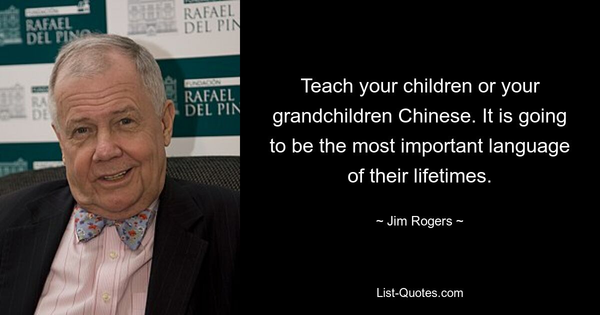 Teach your children or your grandchildren Chinese. It is going to be the most important language of their lifetimes. — © Jim Rogers