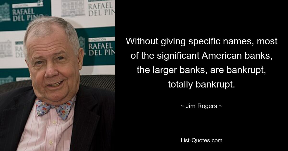 Without giving specific names, most of the significant American banks, the larger banks, are bankrupt, totally bankrupt. — © Jim Rogers