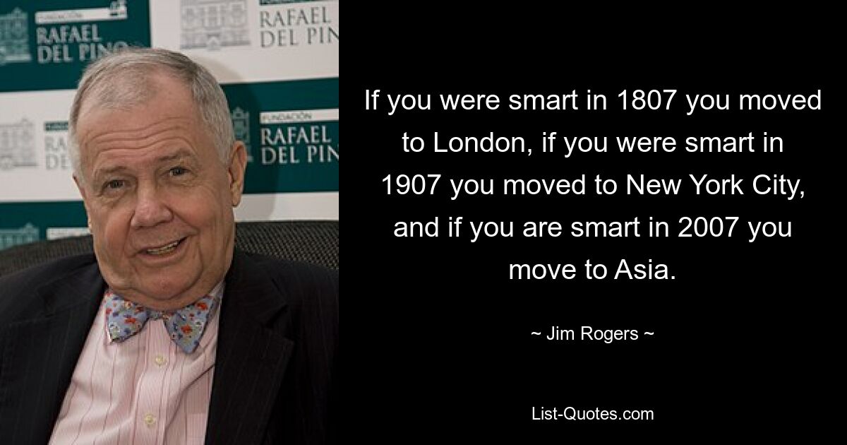 If you were smart in 1807 you moved to London, if you were smart in 1907 you moved to New York City, and if you are smart in 2007 you move to Asia. — © Jim Rogers