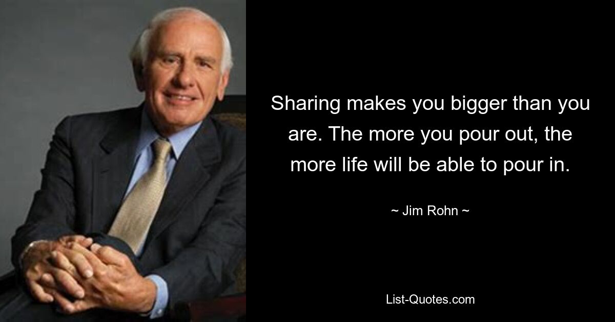 Sharing makes you bigger than you are. The more you pour out, the more life will be able to pour in. — © Jim Rohn