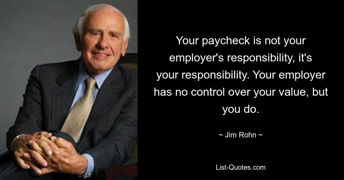 Your paycheck is not your employer's responsibility, it's your responsibility. Your employer has no control over your value, but you do. — © Jim Rohn