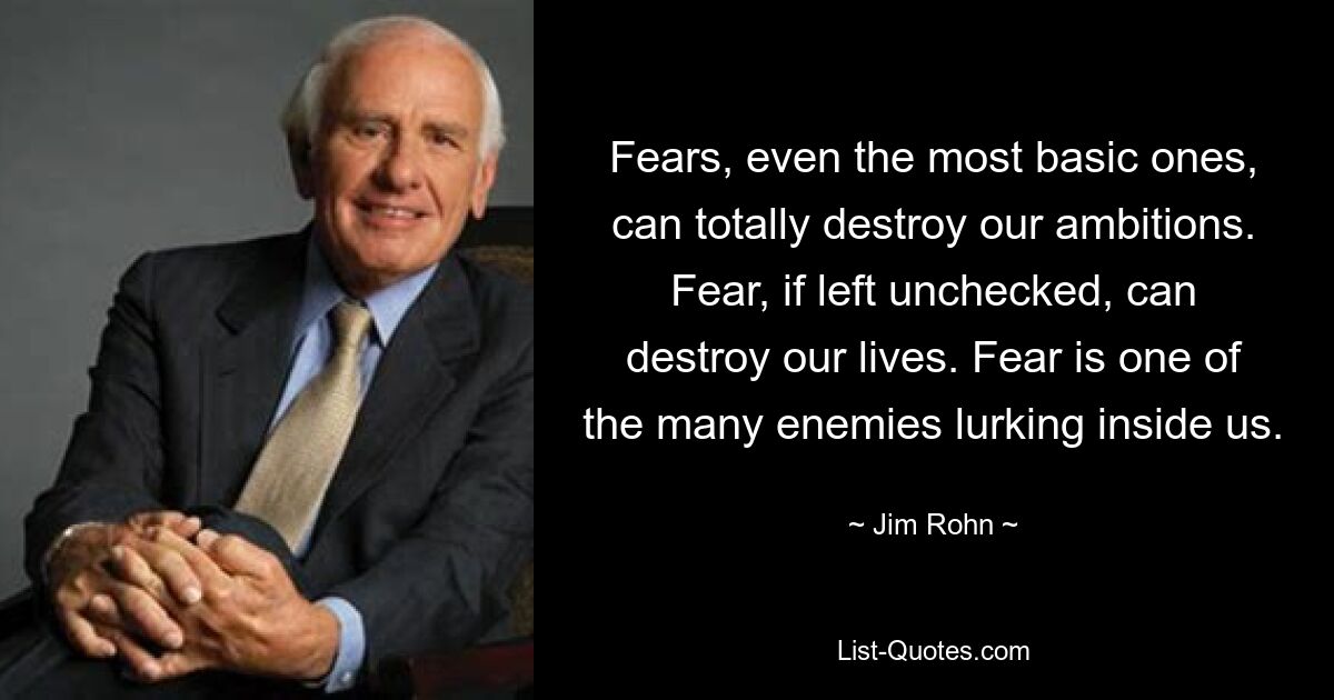 Fears, even the most basic ones, can totally destroy our ambitions. Fear, if left unchecked, can destroy our lives. Fear is one of the many enemies lurking inside us. — © Jim Rohn