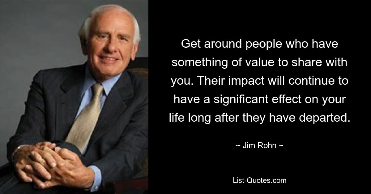 Get around people who have something of value to share with you. Their impact will continue to have a significant effect on your life long after they have departed. — © Jim Rohn