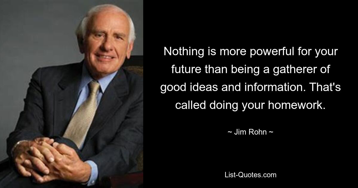 Nothing is more powerful for your future than being a gatherer of good ideas and information. That's called doing your homework. — © Jim Rohn